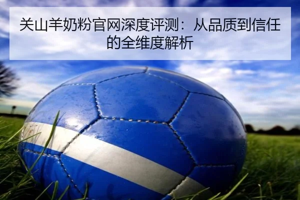 关山羊奶粉官网深度评测：从品质到信任的全维度解析